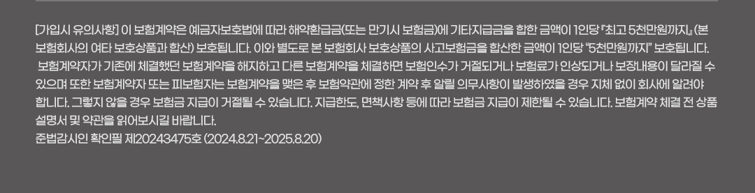 [가입시 유의사항] 이 보험계약은 예금자보호법에 따라 해약환급금(또는 만기시 보험금)에 기타지급금을 합한 금액이 1인당 『최고 5천만원까지』 (본 보험회사의 여타 보호상품과 합산) 보호됩니다. 이와 별도로 본 보험회사 보호상품의 사고보험금을 합산한 금액이 1인당 “5천만원까지” 보호됩니다. 보험계약자가 기존에 체결했던 보험계약을 해지하고 다른 보험계약을 체결하면 보험인수가 거절되거나 보험료가 인상되거나 보장내용이 달라질 수 있으며 또한 보험계약자 또는 피보험자는 보험계약을 맺은 후 보험약관에 정한 계약 후 알릴 의무사항이 발생하였을 경우 지체 없이 회사에 알려야 합니다. 그렇지 않을 경우 보험금 지급이 거절될 수 있습니다. 지급한도, 면책사항 등에 따라 보험금 지급이 제한될 수 있습니다. 보험계약 체결 전 상품설명서 및 약관을 읽어보시길 바랍니다. 준법감시인 확인필 제20243475호 (2024.8.21~2025.8.20)